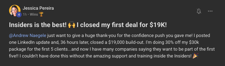 Jessica Pereira's post in the Insiders community, tagging Andrew Naegele: "Insiders is the best! I closed my first deal for $19K!". Full text: @Andrew Naegele just want to give a huge thank-you for the confidence push you gave me! I posted one LinkedIn update and, 36 hours later, closed a $19,000 build-out. I'm doing 30% off my $30k package for the first 5 clients...and now I have many companies saying they want to be part of the first five!! I couldn't have done this without the amazing support and training inside the Insiders!