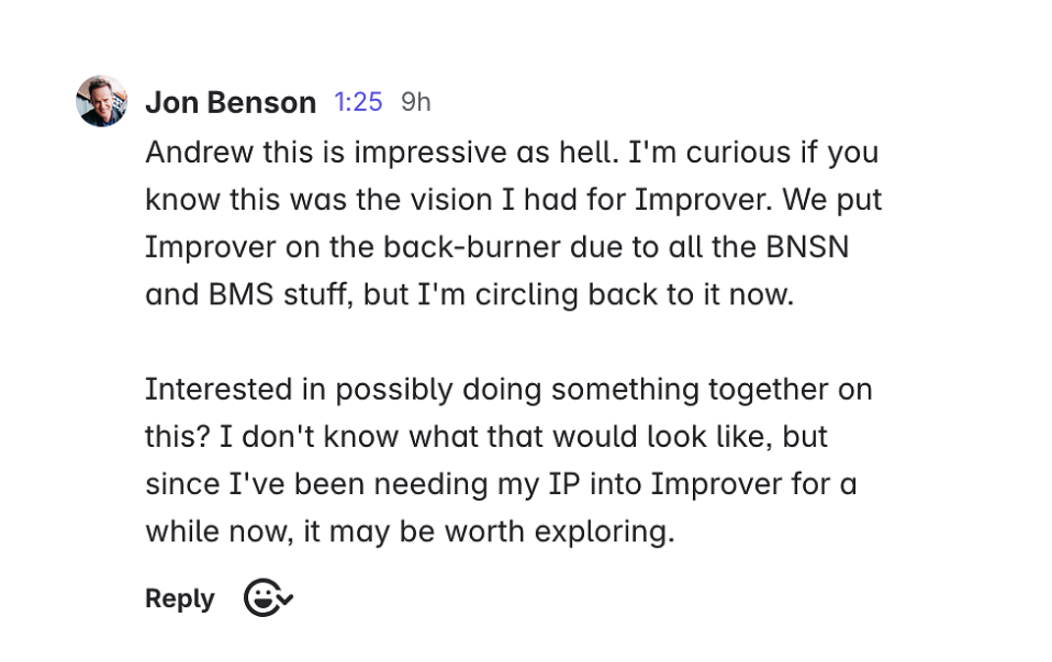 Message from Jon Benson: Andrew this is impressive as hell. I'm curious if you know this was the vision I had for Improver. We put Improver on the back-burner due to all the BNSN and BMS stuff, but I'm circling back to it now. Interested in possibly doing something together on this? I don't know what that would look like, but since I've been needing my IP into Improver for a while now, it may be worth exploring.